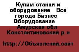 Купим станки и оборудование - Все города Бизнес » Оборудование   . Амурская обл.,Константиновский р-н